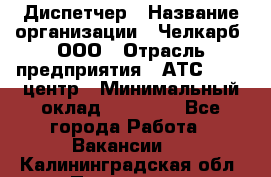 Диспетчер › Название организации ­ Челкарб, ООО › Отрасль предприятия ­ АТС, call-центр › Минимальный оклад ­ 18 000 - Все города Работа » Вакансии   . Калининградская обл.,Приморск г.